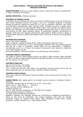 CASO CLÍNICO – PRÁTICA EM SAÚDE DO ADULTO E DO IDOSO I
INFECÇÃO URINÁRIA
IDENTIFICAÇÃO: feminina, 22 anos, solteira, branca, natural de S. Maria e procedente de
P. Alegre, estudante universitária.
QUEIXA PRINCIPAL: Ardência miccional.
HISTÓRIA DA DOENÇA ATUAL
A paciente veio ao ProntoSus há 3 dias com queixa de ardência para urinar que iniciou há 2
dias. Foram coletados exames “de sangue e de urina”, solicitado ecografia e receitado
solução de hioscina e dipirona 30 gotas VO 4 x / dia, se necessário. Melhorou, mas voltou
ao ambulatório acompanhada, hoje, referindo febre, sensação de peso na região supra-
púbica e vontade de urinar seguidamente desde ontem. Tem também dor dolente lombar
direita, sem irradiação, que não modifica com posição adotada pelo corpo. A urina é turva e
mal-cheirosa há dias. Nega secreção vaginal. Já apresentou episódios semelhantes no
passado, tendo sido mais seguidos ultimamente. Nega calafrios. Refere cansaço e fadiga. A
acompanhante solicita ao médico informações sobre a natureza da doença, seu prognóstico
e riscos.
REVISÃO DOS SISTEMAS
Geral: “mal- estar” indefinido.
Gastro-intestinal: inapetência desde ontem. Refere constipação intestinal crônica.
Gênito-urinário: menarca aos 12 anos, menstruações regulares 30/3. Usou anticoncepcional
oral até há 2 anos e suspendeu. Desde então usa gel espermicida e diafragma.
Normalmente urina 4 a 5 x/ dia e não acorda à noite para urinar. Não tem o hábito de
urinar após relações sexuais.
Músculo-esquelético: caminhava durante 1 hora diariamente até anteontem.
HISTÓRIA MÉDICA PREGRESSA
Fez todas as vacinas. Nega doenças comuns da infância. Nega cirurgias. Nega infecções
urinárias na infância. Nega ingestão habitual de bebidas alcoólicas: uma cerveja eventual no
fim- de- semana. Nunca fumou.
HISTÓRIA FAMILIAR
Pai vivo com 53 anos, com saúde
Mãe viva com 47 anos, com saúde
Tem 1 irmão com 20 anos, com saúde, que apresentou enurese noturna até 8 anos de
idade. Nega HAS, DM, Ca, doenças renais, incluindo urolitíase na família .
HISTÓRIA PSICO-SOCIAL
Mora com os pais em casa própria. Estuda sociologia. Iniciou vida sexual aos 16 anos. Tem
namorado.
EXAME FÍSICO: Bom estado geral e de nutrição. Lúcida, coerente e orientada. Corada e
hidratada.
PA deitada 110/60mmHg FV 100 bpm Tax 37.2o
C FR 24 mrpm
Altura: 170 cm Peso: 60 kg IMC 20.7
Pele, mucosas, anexos e gânglios: sp
Cabeça e pescoço: sp
Ap. CV: íctus invisível e impalpável. FV 100, BNF RR 2T s/sopros
Pulsos periféricos amplos e simétricos
Ap. Resp. MsVs normalmente distribuídos
Abdômen- inspeção: ndn. Palpação: discreta dor e desconforto à palpação do hipocôndrio e
flanco D, bem como do hipogástrio; sem massas palpáveis, sem sinais de irritação
peritoneal. Fígado no rebordo costal direito. Baço impalpável. Ruídos hidro- aéreos
presentes, normais. Giordano à D +. Sem edema de MsIs.
 