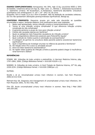 EXAMES COMPLEMENTARES: hemograma: Htc 39%, Hgb 13.5g, Leucócitos 9000 c/ 30%
de bastões. Creatinina sérica 0,9 mg/ dL. EQU: prot. 1+, Nitritos +, Estearases leucocitárias
+, sedimento urinário: 40 leucócitos/c, 4 hemácias/c, bacteriúria abundante. Urocultura
quantitativa com antibiograma: E. coli > 105
UFC/ mL de urina.
Ecografia: Rim D mede 12,0 cm e Rim E também. Não há dilatação de cavidades coletoras.
Os rins não apresentam alterações parenquimatosas significativas. Bexiga sp.
CONTEÚDO PROPOSTO: Pequenos grupos em cada sala discutirão as questões
enumeradas a seguir, tentando elaborar uma justificativa para suas respostas.
1. Neste caso apresentado, temos infecção urinária e comprometimento renal?
2. Temos aí uma infecção urinária complicada? O que diferencia infecção urinária
complicada de não complicada?
3. A paciente pertence a grupo de risco para infecção urinária?
4. Cistites são causadas apenas por bactérias?
5. Quais os patógenos mais frequentes causadores de infecção urinária?
6. Qual os diagnósticos diferenciais possíveis para Pielonefrite Aguda?
7. Qual a atitude do médico quanto à solicitação da acompanhante?
8. A contagem de germes na urocultura desta paciente poderia caracterizar bacteriúria
significativa?
9. Qual a importância de investigar enurese na infância da paciente e familiares?
10. Há relação entre ITU e sexo ou atividade sexual?
11. Deve-se tratar bacteriúria assintomática?
12. Se repetir estes quadros de infecção urinária a paciente poderá chegar à insuficiência
renal terminal e diálise?
REFERÊNCIAS
STAMM, WE. Infecções do trato urinário e pielonefrite, in Harrison Medicina Interna, pág.
1797-1804, 2006. (Código Biblioteca Famed = 616.026 H322hi v.2)
NORRBY, N. Infecções do trato urinário, in Cecil Tratado de Medicina Interna, 22st
Ed, pág.
2228-2234. (Código Biblioteca Famed = 616.026 C388Cpa v.2)
OUTRAS:
Nicolle L et al. Uncomplicated urinary tract infection in women. Can Fam Physician
2006;52:612-618.
Mehnert-Kay SA. Diagnosis and management of uncomplicated urinary tract infections. Am
Fam Physician 2005, 72:451-456, 458.
Fihn SD. Acute uncomplicated urinary tract infection in women. New Enlg J Med 2003
349:259-266.
 