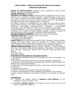 CASO CLÍNICO – PRÁTICA EM SAÚDE DO ADULTO E DO IDOSO I
ARRITMIAS CARDÍACAS
DADOS DE IDENTIFICAÇÃO: Paciente do sexo masculino, 59 anos, branco,
servente, natural e procedente de Sapucaia.
QUEIXA PRINCIPAL: Palpitações.
HISTÓRIA DA DOENÇA ATUAL: Paciente sabe ser hipertenso leve há 9 anos,
fazendo uso de Losartana 5omg/dia associada a Hidroclorotiazida 12,5mg. Há 5
anos, após um problema emocional importante, começou a apresentar palpitações
que apareciam uma a duas vezes por mês e duravam entre 15 e 30 minutos; a
sensação era de batimentos cardíacos rápidos e irregulares.
Na ocasião, procurou um cardiologista em sua cidade que entre outros exames,
solicitou ECG de repouso e de esforço (ambos normais) e Holter de 24 horas que
apresentou extra–sístoles supraventriculares freqüentes e extra-sístoles
ventriculares raras. Fez também um ECG em um dos episódios de palpitações.
Há aproximadamente 1 ano, tem a sensação de um ritmo irregular contínuo, que
entretanto, não o impede de praticar esportes (natação 3 vezes por semana). A
partir de então faz uso de: atenolol 25 mg/2x/dia e AAS (100mg/dia).
HISTÓRIA MÉDICA PREGRESSA: Fumou dos 17 aos 29 anos de idade.
HISTÓRIA FAMILIAR: - Pai com 77 anos, com arritmia.
- Mãe com 78 anos, assintomática
- 3 irmãos (2 com hipertensão)
EXAME FÍSICO: Bom estado geral aparente, lúcido, orientado, mucosas úmidas e
coradas. Peso: 91kg. Altura: 1,80m. FR: 20mrpm, FC: 110bpm, irregular PA:
132x76mmHg. Bulhas normofonéticas. Ausência sopros. Ausculta pulmonar normal.
Fígado palpável sob o rebordo costal. Sem edema. Pulsos periféricos palpáveis.
EXAMES COMPLEMENTARES: glicose: 90mg/dl; creatinina: 1,1mg/dl; Colesterol
total total: 194 mg/dL; Colesterol-HDL:38mg/dL; Triglicerídios: 70mg/dL; Ácido
úrico: 7,0mg/dL; Hemograma: Normal; TSH: 1,36 U/L; Tempo de protrombina:
RNI 0,9.
ECG atual: Anexo
RX de tórax: Normal
PROCESSO DE DISCUSSÃO EM PEQUENOS GRUPOS
1. Que hipótese diagnóstica podem ser formuladas com base na anamnese e no
exame físico?
2. Os exames complementares do caso em discussão reforçam o diagnóstico?
3. Quais são os principais sintomas associados às arritmias? Quais os fatores que
determinam o tipo de sintomatologia?
4. Quais são as principais causas de arritmias e quais são os fatores precipitantes
das mesmas?
5. Classifique as arritmias.
6. Quais as arritmias que apresentam riscos de morte súbita?
7. Exames complementares a serem solicitados para diagnóstico das arritmias.
8. Qual a conduta terapêutica das diversas arritmias e, em especial, do presente
caso?
REFERÊNCIAS
1. 1. Goldman, lee. Schafer, Andrew I. Goldman´s Cecil Medicine. 24. ed.
Philadelphia: Elsevier Saunders, 2012
2. HARRISON: Medicina Interna / ed. Anthony S. Fauci. (et al.) 17 ed. Rio de
Janeiro: McGraw-Hill, c2009.2 v.
 