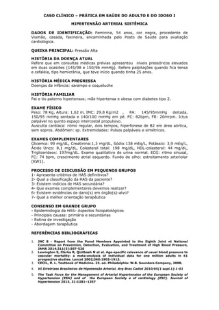 CASO CLÍNICO – PRÁTICA EM SAÚDE DO ADULTO E DO IDOSO I
HIPERTENSÃO ARTERIAL SISTÊMICA
DADOS DE IDENTIFICAÇÃO: Feminina, 54 anos, cor negra, procedente de
Viamão, casada, faxineira, encaminhada pelo Posto de Saúde para avaliação
cardiológica.
QUEIXA PRINCIPAL: Pressão Alta
HISTÓRIA DA DOENÇA ATUAL
Refere que em consultas médicas prévias apresentou níveis pressóricos elevados
em duas ocasiões (145/98 e 150/96 mmHg). Refere palpitações quando fica tensa
e cefaléia, tipo hemicrânia, que teve início quando tinha 25 anos.
HISTÓRIA MÉDICA PREGRESSA
Doenças da infância: sarampo e coqueluche
HISTÓRIA FAMILIAR
Pai e tio paterno hipertensos; mãe hipertensa e obesa com diabetes tipo 2.
EXAME FÍSICO
Peso: 78 Kg, Altura: 1,62 m, IMC: 29.8 Kg/m2 , PA: 145/95mmHg deitada,
150/95 mmHg sentada e 140/100 mmHg em pé. FC: 82bpm, FR: 20mrpm. Ictus
palpável no quinto espaço intercostal propulsivo.
Ausculta cardíaca: ritmo regular, dois tempos, hiperfonese de B2 em área aórtica,
sem sopros. Abdômen: sp. Extremidades: Pulsos palpáveis e simétricos.
EXAMES COMPLEMENTARES
Glicemia: 99 mg/dL, Creatinina:1,3 mg/dL, Sódio:138 mEq/L, Potássio: 3,9 mEq/L,
Ácido Úrico: 8,1 mg/dL, Colesterol total: 198 mg/dL, HDL-colesterol: 44 mg/dL,
Triglicerídeos: 197mg/dL. Exame qualitativo de urina normal. ECG: ritmo sinusal,
FC: 74 bpm, crescimento atrial esquerdo. Fundo de olho: estreitamento arteriolar
(KW1).
PROCESSO DE DISCUSSÃO EM PEQUENOS GRUPOS
1- Apresenta critérios de HAS definitivos?
2- Qual a classificação da HAS da paciente?
3- Existem indícios de HAS secundária?
4- Que exames complementares devemos realizar?
6- Existem evidências de dano(s) em órgão(s)-alvo?
7- Qual a melhor orientação terapêutica
CONSENSO EM GRANDE GRUPO
- Epidemiologia da HAS- Aspectos fisiopatológicos
- Principais causas: primária e secundárias
- Rotina de investigação
- Abordagem terapêutica
REFERÊNCIAS BIBLIOGRÁFICAS
1. JNC 8 - Report from the Panel Members Appointed to the Eighth Joint nt National
Committee on Prevention, Detection, Evaluation, and Treatment of High Blood Pressure,
JAMA 2014;311(5):507-520
2. Lewington S, Clarke R, Qizilbash N et al. Age-specific relevance of usual blood pressure to
vascular mortality: a meta-analysis of individual data for one million adults in 61
prospective studies. Lancet 2002;360:1903-1913.
3. CECIL, R. L. Textbook of Medicine. 23. ed. Philadelphia: W.B. Saunders Company, 2008.
4. VI Diretrizes Brasileiras de Hipetensão Arterial. Arq Bras Cadiol 2010;95(1 supl.1):1-51
5. The Task Force for the Management of Arterial Hypertension of the European Society of
Hypertension (ESH) and of the European Society e of cardiology (ESC). Journal of
Hypertension 2013, 31:1281–1357
 