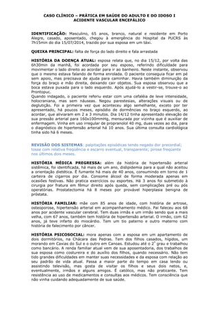 CASO CLÍNICO – PRÁTICA EM SAÚDE DO ADULTO E DO IDOSO I
ACIDENTE VASCULAR ENCEFÁLICO
IDENTIFICAÇÃO: Masculino, 65 anos, branco, natural e residente em Porto
Alegre, casado, aposentado, chegou à emergência do Hospital da PUCRS às
7h15min do dia 15/07/2014, trazido por sua esposa em um táxi.
QUEIXA PRINCIPAL: falta de força do lado direito e fala arrastada
HISTÓRIA DA DOENÇA ATUAL: esposa relata que, no dia 15/12, por volta das
6h30min da manhã, foi acordada por seu esposo, referindo dificuldade para
movimentar o lado direito ao acordar para ir ao banheiro. Neste instante, observou
que o mesmo estava falando de forma enrolada. O paciente conseguia ficar em pé
sem apoio, mas precisava de ajuda para caminhar. Havia também diminuição da
força do braço e mão direita, deixando cair objetos. Sua esposa observou que a
boca estava puxada para o lado esquerdo. Após ajudá-lo a vestir-se, trouxe-o ao
Prontopuc.
Quando indagado, o paciente referiu estar com uma cefaléia de leve intensidade,
holocraniana, mas sem náuseas. Negou parestesias, alterações visuais ou de
deglutição. Foi a primeira vez que aconteceu algo semelhante, exceto por ter
apresentado, há poucos meses, episódio de dormências no braço esquerdo, ao
acordar, que aliviaram em 2 a 3 minutos. Dia 14/12 tinha apresentado elevação de
sua pressão arterial para 160x100mmHg, mensurada por vizinha que é auxiliar de
enfermagem. Vinha em uso irregular de propranolol 40 mg, duas vezes ao dia, para
o diagnóstico de hipertensão arterial há 10 anos. Sua última consulta cardiológica
tinha sido há 6 meses.
REVISÃO DOS SISTEMAS: palpitações episódicas tendo negado dor precordial;
tosse com relativa freqüência e escarro eventual, transparente; pirose freqüente
nos últimos dois meses.
HISTÓRIA MÉDICA PREGRESSA: além da história de hipertensão arterial
sistêmica, foi identificada, há mais de um ano, dislipidemia para a qual não aceitou
a orientação dietética. Ë fumante há mais de 40 anos, consumindo em torno de 1
carteira de cigarros por dia. Consome álcool de forma moderada apenas em
ocasiões festivas. Não pratica exercícios ou esportes. Há 3 anos foi submetido à
cirurgia por fratura em fêmur direito após queda, sem complicações pré ou pós
operatórias. Prostatectomia há 8 meses por provável hiperplasia benigna de
próstata.
HISTÓRIA FAMILIAR: mãe com 85 anos de idade, com história de artrose,
osteoporose, hipertensão arterial em acompanhamento médico. Pai faleceu aos 68
anos por acidente vascular cerebral. Tem duas irmãs e um irmão sendo que a mais
velha, com 67 anos, também tem história de hipertensão arterial. O irmão, com 62
anos, já teve infarto do miocárdio. Tem um tio paterno e outro materno com
história de falecimento por câncer.
HISTÓRIA PSICOSOCIAL: mora apenas com a esposa em um apartamento de
dois dormitórios, na Chácara das Pedras. Tem dos filhos casados, hígidos, um
morando em Caxias do Sul e o outro em Canoas. Estudou até o 2º
grau e trabalhou
como bancário. A renda familiar atual vem de sua aposentadoria, dos trabalhos de
sua esposa como costureira e do auxílio dos filhos, quando necessário. Não tem
tido grandes dificuldades em manter suas necessidades e da esposa com relação ao
seu padrão de vida atual. Passa a maior parte do tempo em casa lendo ou
assistindo televisão, mas gosta de visitar os filhos e seus dois netos, e,
eventualmente, irmãos e alguns amigos. É católico, mas não praticante. Tem
resistência ao uso de medicamentos e consultas aos médicos. Tem consciência que
não vinha cuidando adequadamente de sua saúde.
 