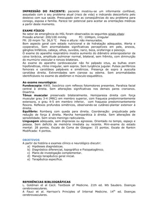IMPRESSÃO DO PACIENTE: paciente mostrou-se um informante confiável,
assustado com o seu problema atual (risco de vida) e indicando desconforto pelo
desleixo com sua saúde. Preocupado com as conseqüências do seu problema para
consigo, esposa e família. Parece ter potencial para aceitar as orientações médicas
a partir deste momento.
EXAME FÍSICO
No setor de emergência do HSL foram observados os seguintes sinais vitais:
Pressão arterial: 200/100 mmHg FC: 104bpm, irregular
FR: 20 mrpm Ta: 36,9 o
C Peso e altura: não mensurados.
Bom aspecto geral com estado nutricional e de hidratação adequados. Alerta e
cooperativo. Sem anormalidades significativas perceptíveis em pele, anexos,
gânglios linfáticos, cabeça, olhos, ouvidos, nariz, boca, orofaringe e pescoço.
O exame do aparelho respiratório mostra aumento do diâmetro anteroposterior da
caixa torácica, amplitude pulmonar normal, bilateral, sem frêmito, com diminuição
do murmúrio vesicular e roncos bilaterais.
Ao exame do aparelho cardiovascular não foi palpado ictus, as bulhas eram
hipofonéticas, ritmo irregular, sem sopros. Sem turgência jugular. Pulsos periféricos
femorais e carotídeos palpáveis e simétricos. Presença de sopro à ausculta
carotídea direita. Extremidades sem cianose ou edema. Sem anormalidades
identificáveis no exame do abdômen e músculo-esquelético.
Ao exame neurológico:
Fundoscopia: KWII. Isocórico com reflexos fotomotores presentes. Paralisia facial
central à direita. Sem alterações significativas nos demais pares cranianos.
Disartria.
Tônus muscular preservado bilateralmente. Hemiparesia direita com força
muscular grau 3-4 (MRC) em membro superior, com fraqueza predominantemente
extensora, e grau 4-5 em membro inferior, com fraqueza predominantemente
flexora. Reflexos profundos simétricos, observando-se cutâneo-plantar extensor à
direita.
Equilíbrio: Romberg com queda para direita. Coordenação: prejudicada pela
redução de força à direita. Marcha hemiparética à direita. Sem alterações de
sensibilidade. Sem sinais meningo-radiculares.
Linguagem adequada, sem dispraxias ou agnosias. Orientado no tempo, espaço e
pessoa. Sem deficits de memória imediata ou recente. Mini-exame do estado
mental: 28 pontos. Escala de Coma de Glasgow: 15 pontos. Escala de Rankin
Modificada: 4 pontos.
OBJETIVOS
A partir da história e exames clínico e neurológico discutir:
a) Hipóteses diagnósticas.
b) Diagnóstico diferencial, topográfico e Fisiopatogênico.
c) Plano de investigação complementar.
d) Manejo terapêutico geral inicial.
e) Terapêutica específica.
REFERÊNCIAS BIBLIOGRÁFICAS
L. Goldman et al Cecil. Textbook of Medicine. 21th ed. Wb Sauders. Doenças
cerebrovasculares.
A Fauci et al. Harrison’s Principles of Internal Medicine. 14th
ed. Doenças
cerebrovasculares.
 