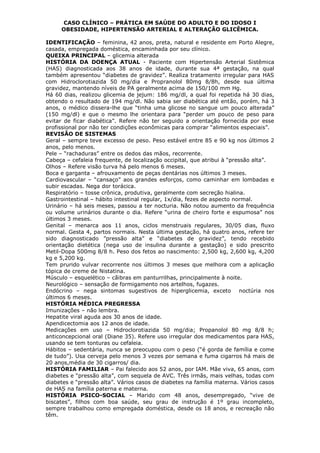 CASO CLÍNICO – PRÁTICA EM SAÚDE DO ADULTO E DO IDOSO I
OBESIDADE, HIPERTENSÃO ARTERIAL E ALTERAÇÃO GLICÊMICA.
IDENTIFICAÇÃO – feminina, 42 anos, preta, natural e residente em Porto Alegre,
casada, empregada doméstica, encaminhada por seu clínico.
QUEIXA PRINCIPAL – glicemia alterada
HISTÓRIA DA DOENÇA ATUAL - Paciente com Hipertensão Arterial Sistêmica
(HAS) diagnosticada aos 38 anos de idade, durante sua 4ª gestação, na qual
também apresentou “diabetes de gravidez”. Realiza tratamento irregular para HAS
com Hidroclorotiazida 50 mg/dia e Propranolol 80mg 8/8h, desde sua última
gravidez, mantendo níveis de PA geralmente acima de 150/100 mm Hg.
Há 60 dias, realizou glicemia de jejum: 186 mg/dl, a qual foi repetida há 30 dias,
obtendo o resultado de 194 mg/dl. Não sabia ser diabética até então, porém, há 3
anos, o médico dissera-lhe que “tinha uma glicose no sangue um pouco alterada”
(150 mg/dl) e que o mesmo lhe orientara para “perder um pouco de peso para
evitar de ficar diabética”. Refere não ter seguido a orientação fornecida por esse
profissional por não ter condições econômicas para comprar “alimentos especiais”.
REVISÃO DE SISTEMAS
Geral – sempre teve excesso de peso. Peso estável entre 85 e 90 kg nos últimos 2
anos, pelo menos.
Pele – “rachaduras” entre os dedos das mãos, recorrente.
Cabeça – cefaleia frequente, de localização occipital, que atribui à “pressão alta”.
Olhos – Refere visão turva há pelo menos 6 meses.
Boca e garganta – afrouxamento de peças dentárias nos últimos 3 meses.
Cardiovascular – “cansaço” aos grandes esforços, como caminhar em lombadas e
subir escadas. Nega dor torácica.
Respiratório – tosse crônica, produtiva, geralmente com secreção hialina.
Gastrointestinal – hábito intestinal regular, 1x/dia, fezes de aspecto normal.
Urinário – há seis meses, passou a ter nocturia. Não notou aumento da frequência
ou volume urinários durante o dia. Refere “urina de cheiro forte e espumosa” nos
últimos 3 meses.
Genital – menarca aos 11 anos, ciclos menstruais regulares, 30/05 dias, fluxo
normal. Gesta 4, partos normais. Nesta última gestação, há quatro anos, refere ter
sido diagnosticado ”pressão alta” e “diabetes de gravidez”, tendo recebido
orientação dietética (nega uso de insulina durante a gestação) e sido prescrito
Metil-Dopa 500mg 8/8 h. Peso dos fetos ao nascimento: 2,500 kg, 2,600 kg, 4,200
kg e 5,200 kg.
Tem prurido vulvar recorrente nos últimos 3 meses que melhora com a aplicação
tópica de creme de Nistatina.
Músculo – esquelético – cãibras em panturrilhas, principalmente à noite.
Neurológico – sensação de formigamento nos artelhos, fugazes.
Endócrino – nega sintomas sugestivos de hiperglicemia, exceto noctúria nos
últimos 6 meses.
HISTÓRIA MÉDICA PREGRESSA
Imunizações – não lembra.
Hepatite viral aguda aos 30 anos de idade.
Apendicectomia aos 12 anos de idade.
Medicações em uso – Hidroclorotiazida 50 mg/dia; Propanolol 80 mg 8/8 h;
anticoncepcional oral (Diane 35). Refere uso irregular dos medicamentos para HAS,
usando se tem tonturas ou cefaleia.
Hábitos – sedentária, nunca se preocupou com o peso (“é gorda de família e come
de tudo”). Usa cerveja pelo menos 3 vezes por semana e fuma cigarros há mais de
20 anos,média de 30 cigarros/ dia.
HISTÓRIA FAMILIAR – Pai falecido aos 52 anos, por IAM. Mãe viva, 65 anos, com
diabetes e “pressão alta”, com sequela de AVC. Três irmãs, mais velhas, todas com
diabetes e “pressão alta”. Vários casos de diabetes na família materna. Vários casos
de HAS na família paterna e materna.
HISTÓRIA PSICO-SOCIAL – Marido com 48 anos, desempregado, “vive de
biscates”, filhos com boa saúde, seu grau de instrução é 1º grau incompleto,
sempre trabalhou como empregada doméstica, desde os 18 anos, e recreação não
têm.
 