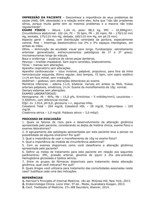 IMPRESSÃO DA PACIENTE – Desconhece a importância de seus problemas de
saúde (HAS, DM, obesidade) e a relação entre eles. Acha que “não são problemas
sérios, porque muita gente tem os mesmos problemas e a maioria não trata
regularmente“.
EXAME FÍSICO – Altura: 1,64 m, peso: 88,5 kg, IMC – 32,89Kg/m²,
Circunferência abdominal: 102 cm, FC – 76 bpm, FR – 20 mpm, PA – 170/110 mm
Hg, sentada, 175/115 mm Hg, deitada, 160/110 mm Hg, em pé (5 min).
Aspecto geral – obesa, com distribuição centrípeta da gordura, especialmente
ventral. Pele – Intertrigo blastomicético nos 2ºs e 3ºs espaços interdigitais, em
ambas as mãos.
Olhos – diminuição da acuidade visual para longe. Fundoscopia: estreitamento
arteriolar generalizado; entrecruzamentos patológicos de 1º e 2º graus;
microaneurismas longe da mácula.
Boca e orofaringe – ausência de várias peças dentárias.
Pescoço – tireóide impalpável. Sem sopro carotídeo, bilateralmente.
Tórax – mamas sem alterações.
Aparelho respiratório sem alterações.
Aparelho cardiovascular – ictus invisível, palpável, propulsivo, para fora da linha
hemiclavicular esquerda. Ritmo regular, dois tempos, 72 bpm, com sopro sistólico
1+/4 em foco mitral, sem irradiação.
Abdômen – globoso; sem alterações detectáveis ao exame.
Membros inferiores – edema 1+/4, bilateral. Varizes em ambos os MsIs. Pulsos
arteriais palpáveis, simétricos, 2+/4. Exame do monofilamento de 10g: normal.
Demais sistemas sem alterações.
EXAMES LABORATORIAIS:
Hemograma: Ht – 46%, Hb – 15,0 g%, Eritrócitos – 5 milhões/mm3, Leucócitos –
5.500mm3, com diferencial normal.
EQU: d= 1.014, pH 6,0, glicosúria ++, algumas hifas.
Colesterol Total - 264 mg/dl, Colesterol HDL – 28 mg/dl, Triglicerídeos – 320
mg/dl.
Creatinina sérica – 1,0 mg/dl. Potássio sérico – 3,0 mEq/l.
PROCESSO DE DISCUSSÃO
1. Quais os fatores de risco para o desenvolvimento da alteração glicêmica
apresentada pelo paciente, considerando os dados de história clínica, exame físico e
exames laboratoriais?
2. O agrupamento das patologias apresentadas por esta paciente leva a pensar na
possibilidade de alguma síndrome? Por quê?
3. Qual a importância de usar o monofilamento de 10g no exame físico?
4. Qual a importância da medida da circunferência abdominal?
5. Com os exames disponíveis como você classificaria a alteração glicêmica
apresentada pela paciente?
6. Definir as metas de tratamento para esta paciente em relação aos seguintes
parâmentros: IMC, pressão arterial, glicemia de jejum e 2hs pós-prandial,
Hemoglobina glicosilada e lipídios séricos.
7. Entre os grupos de fármacos disponíveis para tratamento desta alteração
glicêmica, qual você indicaria? Por quê?
8. Quais drogas você utilizaria para tratamento das comorbidades associadas neste
caso? Justifique cada uma das indicações.
REFERÊNCIAS
1. Harrison’s Principles of Internal Medicine. 18th ed. McGraw-Hill, New York, 2013.
2. Endocrinologia Clínica. Lúcio Vilar. 5ª ed.. Medsi, Guanabara Koogan, 2013.
3. Cecil. Textbooks of Medicine. 27th.WB Saunders, Elsevier, 2014.
 