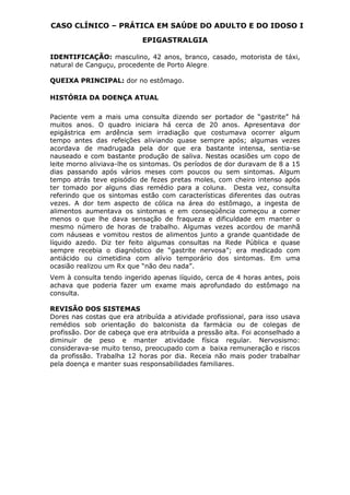 CASO CLÍNICO – PRÁTICA EM SAÚDE DO ADULTO E DO IDOSO I
EPIGASTRALGIA
IDENTIFICAÇÃO: masculino, 42 anos, branco, casado, motorista de táxi,
natural de Canguçu, procedente de Porto Alegre.
QUEIXA PRINCIPAL: dor no estômago.
HISTÓRIA DA DOENÇA ATUAL
Paciente vem a mais uma consulta dizendo ser portador de “gastrite” há
muitos anos. O quadro iniciara há cerca de 20 anos. Apresentava dor
epigástrica em ardência sem irradiação que costumava ocorrer algum
tempo antes das refeições aliviando quase sempre após; algumas vezes
acordava de madrugada pela dor que era bastante intensa, sentia-se
nauseado e com bastante produção de saliva. Nestas ocasiões um copo de
leite morno aliviava-lhe os sintomas. Os períodos de dor duravam de 8 a 15
dias passando após vários meses com poucos ou sem sintomas. Algum
tempo atrás teve episódio de fezes pretas moles, com cheiro intenso após
ter tomado por alguns dias remédio para a coluna. Desta vez, consulta
referindo que os sintomas estão com características diferentes das outras
vezes. A dor tem aspecto de cólica na área do estômago, a ingesta de
alimentos aumentava os sintomas e em conseqüência começou a comer
menos o que lhe dava sensação de fraqueza e dificuldade em manter o
mesmo número de horas de trabalho. Algumas vezes acordou de manhã
com náuseas e vomitou restos de alimentos junto a grande quantidade de
líquido azedo. Diz ter feito algumas consultas na Rede Pública e quase
sempre recebia o diagnóstico de “gastrite nervosa”; era medicado com
antiácido ou cimetidina com alívio temporário dos sintomas. Em uma
ocasião realizou um Rx que “não deu nada”.
Vem à consulta tendo ingerido apenas líquido, cerca de 4 horas antes, pois
achava que poderia fazer um exame mais aprofundado do estômago na
consulta.
REVISÃO DOS SISTEMAS
Dores nas costas que era atribuída a atividade profissional, para isso usava
remédios sob orientação do balconista da farmácia ou de colegas de
profissão. Dor de cabeça que era atribuída a pressão alta. Foi aconselhado a
diminuir de peso e manter atividade física regular. Nervosismo:
considerava-se muito tenso, preocupado com a baixa remuneração e riscos
da profissão. Trabalha 12 horas por dia. Receia não mais poder trabalhar
pela doença e manter suas responsabilidades familiares.
 
