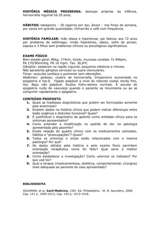 HISTÓRIA MÉDICA PREGRESSA: doenças próprias da infância,
herniorrafia inguinal há 20 anos.
HÁBITOS: tabagismo – 20 cigarros por dia; álcool – nos finais de semana,
por vezes em grande quantidade; chimarrão e café com frequência.
HISTÓRIA FAMILIAR: mãe obesa e hipertensa; pai faleceu aos 72 anos
por problema de estômago; irmão hipertenso, obeso, sofre de pirose;
esposa e 3 filhos sem problemas clínicos ou psicológicos significativos.
EXAME FÍSICO
Bom estado geral, 86kg, 174cm, lúcido, mucosas coradas. Fc 84bpm,
PA 170/90mmHg, FR 16 mpm. Tax. 36,6ºC
Gânglios: palpáveis na região inguinal, pequenos elásticos e móveis.
Não apresenta gânglios cervicais ou supra claviculares.
Tórax: ausculta cardíaca e pulmonar sem alterações.
Abdômen: globoso, cicatriz de herniorrafia, timpanismo aumentado no
epigástrio e hip.D. Fígado palpável a nível do rebordo costal, bordo fino,
liso. Baço não palpável. Ruídos hidro-aéreos normais. À asculta do
epigástrio ruído de vasculejo quando o paciente se movimenta ou ao se
comprimir rapidamente o epigástrio.
CONTEÚDO PROPOSTO
1. Quais as hipóteses diagnósticas que podem ser formuladas somente
pela anamnese?
2. Existem dados na história clínica que podem indicar diferenças entre
lesão orgânica e distúrbio funcional? Quais?
3. É justificável o diagnóstico de gastrite como entidade clínica para os
sintomas apresentados?
4. Como entender a modificação no padrão de dor na patologia
apresentada pelo paciente?
5. Existe relação do quadro clínico com os medicamentos utilizados,
hábitos e “preocupações”? Quais?
6. Todos os sintomas e sinais estão relacionados com a mesma
patologia? Por quê?
7. Os dados obtidos pela história e pelo exame físico permitem
orientação terapêutica como foi feito? Qual seria a melhor
orientação?
8. Como estabelecer a investigação? Como valorizar os métodos? Por
que usá-los?
9. Qual a terapia (medicamentosa, dietética, comportamental, cirúrgica)
mais adequada ao paciente do caso apresentado?
BIBLIOGRAFIA
GOLDMAN, et al. Cecil Medicine. 23th. Ed. Philadelphia : W. B. Saunders, 2008.
Cap. 141 p. 1009-1013; Cap. 142 p. 1013-1018.
 