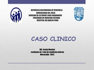 REPUBLICA BOLIVARIANA DE VENEZUELA
UNIVERSIDAD DEL ZULIA
DIVISION DE ESTUDIOS PARA GRADUADOS
POSGRADO DE MEDICINA INTERNA
HOSPITAL DR ADOLFO PONS
CASO CLINICO
MC. Greily Montiel
residente de 1 año de medicina interna
Maracaibo 2022
 