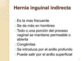Hernia inguinal indirecta
Es la mas frecuente
Se da más en hombres
Todo o una porción del proceso
vaginal se mantiene permeable o
abierta
Congénitas
Se introduce por el anillo profundo
Puede salir por el anillo superficial
12
 