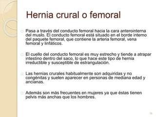 Hernia crural o femoral
Pasa a través del conducto femoral hacia la cara anterointerna
del muslo. El conducto femoral está situado en el borde interno
del paquete femoral, que contiene la arteria femoral, vena
femoral y linfáticos.
El cuello del conducto femoral es muy estrecho y tiende a atrapar
intestino dentro del saco, lo que hace este tipo de hernia
irreductible y susceptible de estrangulación.
Las hernias crurales habitualmente son adquiridas y no
congénitas y suelen aparecer en personas de mediana edad y
ancianas.
Además son más frecuentes en mujeres ya que éstas tienen
pelvis más anchas que los hombres.
18
 