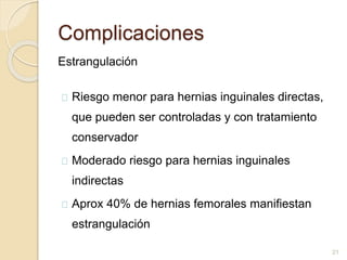 Complicaciones
Estrangulación
Riesgo menor para hernias inguinales directas,
que pueden ser controladas y con tratamiento
conservador
Moderado riesgo para hernias inguinales
indirectas
Aprox 40% de hernias femorales manifiestan
estrangulación
21
 