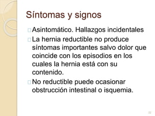 Síntomas y signos
Asintomático. Hallazgos incidentales
La hernia reductible no produce
síntomas importantes salvo dolor que
coincide con los episodios en los
cuales la hernia está con su
contenido.
No reductible puede ocasionar
obstrucción intestinal o isquemia.
22
 