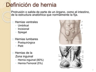 Definición de hernia
Protrusión o salida de parte de un órgano, como el intestino,
de la estructura anatómica que normalmente la fija.
Hernias ventrales
◦ Umbilical
◦ Incisional
◦ Spiegel
Hernias lumbares
◦ Postquirúrgica
◦ Petit
Hernias de la
Zona inguinal
◦ Hernia inguinal (80%)
◦ Hernia Femoral (5%)
3
 