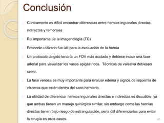 Conclusión
Clínicamente es dificil encontrar diferencias entre hernias inguinales directas,
indirectas y femorales
Rol importante de la imagenología (TC)
Protocolo utilizado fue útil para la evaluación de la hernia
Un protocolo dirigido tendría un FOV más acotado y debiese incluir una fase
arterial para visualizar los vasos epigástricos. Técnicas de valsalva debiesen
servir.
La fase venosa es muy importante para evaluar edema y signos de isquemia de
vísceras que estén dentro del saco herniario.
La utilidad de diferenciar hernias inguinales directas e indirectas es discutible, ya
que ambas tienen un manejo quirúrgico similar, sin embargo como las hernias
directas tienen bajo riesgo de estrangulación, sería útil diferenciarlas para evitar
la cirugía en esos casos. 40
 