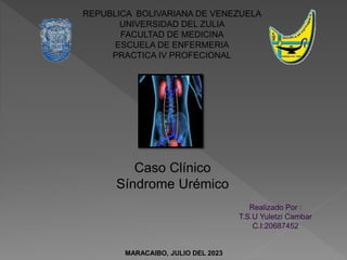 REPUBLICA BOLIVARIANA DE VENEZUELA
UNIVERSIDAD DEL ZULIA
FACULTAD DE MEDICINA
ESCUELA DE ENFERMERIA
PRACTICA IV PROFECIONAL
Caso Clínico
Síndrome Urémico
Realizado Por :
T.S.U Yuletzi Cambar
C.I:20687452
MARACAIBO, JULIO DEL 2023
 