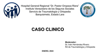 CASO CLINICO
Hospital General Regional “Dr. Pastor Oropeza Riera”
Instituto Venezolano de los Seguros Sociales
Servicio de Traumatología y Ortopedia
Barquisimeto, Estado Lara
ENERO, 2024
Moderador:
Dr. Iván Hernández Rivero.
R2 de Traumatología y Ortopedia
 