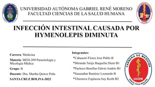 Carrera: Medicina
Materia: MED-209 Parasitología y
Micología Médica
Grupo: B
Docente: Dra. Martha Quiroz Peña
SANTA CRUZ BOLIVA-2022
INFECCIÓN INTESTINAL CAUSADA POR
HYMENOLEPIS DIMINUTA
UNIVERSIDAD AUTÓNOMA GABRIEL RENÉ MORENO
FACULTAD CIENCIAS DE LA SALUD HUMANA
Integrantes:
•Cahuasiri Flores Jose Pablo B
•Miranda Tarija Jhaquelin Dieni B1
•Pacheco Bonillas Edwin Andrés B1
•Suasnabar Ramírez Leonardo B
•Vhiestrox Espinoza Any Keith B2
 