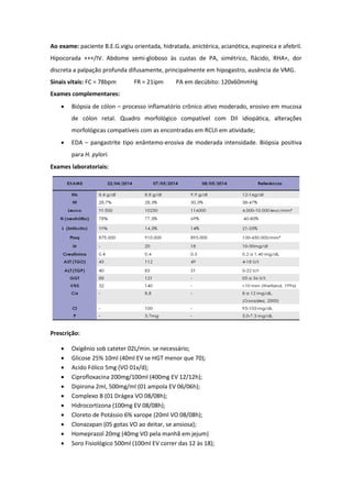 Ao exame: paciente B.E.G.vigiu orientada, hidratada, anictérica, acianótica, eupineica e afebril.
Hipocorada +++/IV. Abdome semi-globoso às custas de PA, simétrico, flácido, RHA+, dor
discreta a palpação profunda difusamente, principalmente em hipogastro, ausência de VMG.
Sinais vitais: FC = 78bpm FR = 21ipm PA em decúbito: 120x60mmHg
Exames complementares:
 Biópsia de cólon – processo inflamatório crônico ativo moderado, erosivo em mucosa
de cólon retal. Quadro morfológico compatível com DII idiopática, alterações
morfológicas compatíveis com as encontradas em RCUI em atividade;
 EDA – pangastrite tipo enântemo-erosiva de moderada intensidade. Biópsia positiva
para H. pylori.
Exames laboratoriais:
Prescrição:
 Oxigênio sob cateter 02L/min. se necessário;
 Glicose 25% 10ml (40ml EV se HGT menor que 70);
 Acido Fólico 5mg (VO 01x/d);
 Ciprofloxacina 200mg/100ml (400mg EV 12/12h);
 Dipirona 2ml, 500mg/ml (01 ampola EV 06/06h);
 Complexo B (01 Drágea VO 08/08h);
 Hidrocortizona (100mg EV 08/08h);
 Cloreto de Potássio 6% xarope (20ml VO 08/08h);
 Clonazapan (05 gotas VO ao deitar, se ansiosa);
 Homeprazol 20mg (40mg VO pela manhã em jejum)
 Soro Fisiológico 500ml (100ml EV correr das 12 às 18);
 