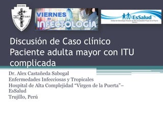 Discusión de Caso clínico
Paciente adulta mayor con ITU
complicada
Dr. Alex Castañeda Sabogal
Enfermedades Infecciosas y Tropicales
Hospital de Alta Complejidad “Virgen de la Puerta”–
EsSalud
Trujillo, Perú
 