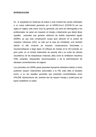 INTRODUCCION
En la actualidad los Sistemas de Salud a nivel mundial han venido enfrentado
a un nueva enfermedad generada por el SARS-Cov-2 (COVID-19 por sus
siglas en ingles), este nuevo virus ha generado una serie de interrogantes a los
profesionales de salud con respecto al manejo y tratamiento que deben llevar
aquellos pacientes que generan síndrome de distrés respiratorio agudo
(SDRA), ya que esta complicación ocupa gran atención en la unidad de
cuidados intensivos (UCI), no sólo por la tasa de mortalidad, sino también
debido al alto consumo de recursos, consecuencias funcionales y
neuropsicológicas a largo plazo. El enfoque de manejo en la UCI consiste, en
gran parte, en un brindar tratamiento de soporte vital y en evitar los efectos
secundarios de las terapéuticas invasivas, tales como la ventilación mecánica
(VM), sedantes, bloqueantes neuromusculares y de la administración de
elevadas concentraciones de oxígeno.
Los pacientes con SDRA grave presentan hipoxemia refractaria debido a shunt,
pudiendo requerir tratamientos adicionales a la VM, entre ellos el decúbito
prono, a su vez aquellos pacientes que presentan comorbilidades como
HTA,DM, hipotiroidismo etc, tambien han de requerir manejo y control para asi
lograr restablecer su salud.
 