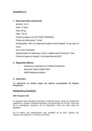 DESARROLLO
1. Datos Generales del paciente:
Nombre: C.C.A.
Edad: 77 años.
Peso: 85 kg
Talla: 175 cm
Fecha de ingreso a la UCI COVID: 08/09/2021
Tiempo de enfermedad: 15 días
Antecedentes: HTA con tratamiento regular recibe Enalapril 10 mg cada 12
horas.
Aun no fue inmunizado.
Automedicado con Naproxeno sódico 1 tableta cada 8 horas por 7 días.
Fecha de ingreso al hospital : 8 de septiembre del 2021
2. Diagnóstico Médico:
- Insuficiencia respiratoria en Ventilación Mecánica.
- Neumonía Atípica SARS COV2.
- ARDS Moderada evolutivo.
3. Valoración:
La valoración se realizó según las catorce necesidades de Virginia
Henderson.
Respiración y circulación:
DIA 0 Ingreso UCI
El paciente tiene dificultad respiratoria, presenta disnea, tiene una respiración
superficial y forzada, presenta taquipnea, con respiración de 38 rpm. hace uso
de la musculatura accesoria en la respiración. Tiene tos seca dolor de
garganta.
Se le realiza una pulsioximetría cuyo resultado es de 82%. Ingresa con
mascara de reservorio a 15 litros por minuto.
 