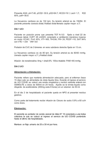 Presenta AGA: ph=7.46, pCO2= 30.9, pO2=64.7, HCO3=19.1, Lact= 1.7, fiO2
80%, pafi= 80.9.
La frecuencia cardiaca es de 102 lpm. Su tensión arterial es de 156/84. El
paciente presenta cianosis distal, frialdad distal llenado capilar mayor a 3”.
DIA 1 UCI
Paciente en posición prona que presenta TOT N 8,5 fijado a nivel 22 de
comisura labial, CUFF 28 cmH2O, conectado a ventilación mecánica invasiva
en modo VC/AC, Fio2 45%, VT= 400, TI=0.84, FR= 24, PEEP =10, SAT 94%
con VTE = 334 VM= 8.8
Portador de CVC de 3 lúmenes en vena subclavia derecha fijada en 13 cm.
La frecuencia cardiaca es de 80 lpm. Su tensión arterial es de 80/50 mmhg.
Llenado capilar mayor a 3” y frialdad distal
Infusión de noradrenalina 8mg + clna0.9% 100cc titulable PAM >65 mmhg.
DIA 2 UCI
Alimentación e Hidratación:
Paciente refiere que mantenía alimentación adecuada, pero al enfermar (hace
15 días) solo se alimentaba de dieta líquida tibia. Durante el ingreso al servicio
de UCI COVID se colocó una sonda orogástrica y recibió nutriente enteral con
OSMOLITE a dosis de 600ml en 24 horas. Aparte se le brinda liquido como
diluyente de acetilcisteína (400mg cada 8 horas) en un volumen de 50 ml.
En el día 2 de hospitalizado el paciente queda en NPO al presentar residuo
gástrico.
Como parte del tratamiento recibe infusión de Cloruro de sodio 0.9% a 60 cc/h
como dosis.
Eliminación:
El paciente es portador de sonda vesical de látex N° 16 conectada a una bolsa
colectora la que se colocó al ingreso al servicio de UCI COVID portándolo
hasta el último día hospitalizado.
Mantuvo un flujo urinario de 20 a 30 ml por hora.
 