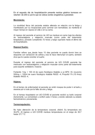En el segundo día de hospitalización presenta residuo gástrico borraceo en
volumen de 250 cc por lo que se coloca sonda orogástrica a gravedad.
Movimiento:
La movilidad física del paciente estaba alterada en relación con la fatiga y
manifestado por su incapacidad para caminar con normalidad, se mantenía el
mayor tiempo en reposo en silla o en su cama.
Al ingreso del paciente al servicio de UCI se mantuvo en cama bajo los efectos
de sedoanalgesia y relajación muscular (como parte del tratamiento
terapéutico), pronado cumpliendo 72 horas y luego supinado hasta el último día
de hospitalizado.
Reposo/ Sueño:
Familiar refiere que desde hace 15 días paciente no puede dormir bien se
despierta con sensación de asfixia y eso le hace interrumpir el sueño, también
dice que le cuesta conciliar el sueño.
Durante el ingreso del paciente al servicio de UCI COVID paciente fue
medicado con sedoanalgesia y relajación muscular como parte del tratamiento
para soporte ventilatorio invasivo:
Fentanilo 1mg + 100 ml de suero fisiológico titulable a un BPS <6; rocuronio
500mg + 100ml de suero fisiológico titulable RASS -4; Propofol 1% (10 Amp)
titulable RASS -4,
Higiene:
En el tiempo de enfermedad el paciente se sintió incapaz de poder ir al baño y
asearse por si solo por la falta de aire y fatiga.
En el tiempo hospitalario en UCI COVID el paciente recibió su baño corporal
diariamente. La comodidad y confort cada 3 horas y siendo valorado su estado
hemodinámico previamente.
Termorregulación:
No hubo alteración de la temperatura corporal, afebril. Su temperatura era
36,4ºC. Al ingreso a UCI COVID mantuvo temperaturas en el rango de 36.7
hasta 37.7 °C.
 