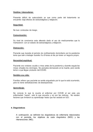 Vestirse / desnudarse:
Presenta déficit de autocuidado ya que como parte del tratamiento se
encuentra bajo efectos de sedoanalgesia y relajación.
Seguridad:
No tuvo conductas de riesgo.
Comunicación:
Su nivel de conciencia esta alterada dado el uso de medicamentos que lo
mantuvieron con un estado de sedoanalgesia y relajación.
Distracción:
Paciente que durante el periodo de confinamiento domiciliario por la pandemia
tenia que salir a trabajar durante 6 a 8 horas al día por tener un negocio propio.
Necesidad espiritual:
Paciente era cristiano acudía a misa antes de la pandemia y durante seguía las
misas virtuales los domingos. No pensaba demasiado en la muerte, pero siente
temor a que llegue producto del COVID.
Sentido a su vida:
Familiar refiere que paciente se sentía angustiado por lo que le está ocurriendo,
pero no tiene verbalizaciones de desesperanza.
Aprendizaje:
No conocía lo que le ocurría al enfermar por COVID al ser esta una
enfermedad “nueva”, solo lo que escucho y vio por las noticias. No existen
factores que limitaron su aprendizaje hasta que fue sedado en UCI.
4. Diagnósticos
A continuación, se definirán los diagnósticos de enfermería relacionados
con el paciente, los objetivos de cada diagnóstico (NOC) y las
intervenciones (NIC).
 