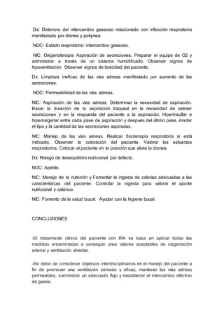Dx: Deterioro del intercambio gaseoso relacionado con infección respiratoria
manifestado por disnea y polipnea
NOC: Estado respiratorio: intercambio gaseoso.
NIC: Oxigenoterapia Aspiración de secreciones. Preparar el equipo de O2 y
administrar a través de un sistema humidificado. Observar signos de
hipoventilación. Observar signos de toxicidad del paciente.
Dx: Limpieza ineficaz de las vías aéreas manifestado por aumento de las
secreciones.
NOC: Permeabilidad de las vías aéreas.
NIC: Aspiración de las vías aéreas. Determinar la necesidad de aspiración.
Basar la duración de la aspiración traqueal en la necesidad de extraer
secreciones y en la respuesta del paciente a la aspiración. Hiperinsuflar e
hiperoxigenar entre cada pase de aspiración y después del último pase. Anotar
el tipo y la cantidad de las secreciones aspiradas.
NIC: Manejo de las vías aéreas. Realizar fisioterapia respiratoria si está
indicado. Observar la coloración del paciente. Valorar los esfuerzos
respiratorios. Colocar al paciente en la posición que alivie la disnea.
Dx: Riesgo de desequilibrio nutricional por defecto.
NOC: Apetito.
NIC: Manejo de la nutrición y Fomentar la ingesta de calorías adecuadas a las
características del paciente. Controlar la ingesta para valorar el aporte
nutricional y calórico.
NIC: Fomento de la salud bucal: Ayudar con la higiene bucal.
CONCLUSIONES
-El tratamiento clínico del paciente con IRA se basa en aplicar todas las
medidas encaminadas a conseguir unos valores aceptables de oxigenación
arterial y ventilación alveolar.
-Se debe de considerar objetivos interdisciplinarios en el manejo del paciente a
fin de promover una ventilación cómoda y eficaz, mantener las vías aéreas
permeables, suministrar un adecuado flujo y restablecer el intercambio efectivo
de gases.
 