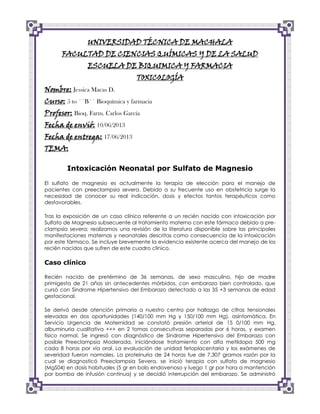 UNIVERSIDAD TÉCNICA DE MACHALA
FACULTAD DE CIENCIAS QUÍMICAS Y DE LA SALUD
ESCUELA DE BIQUIMICA Y FARMACIA
TOXICOLOGÍA

Nombre: Jessica Macas D.

Curso: 5 to ´´B´´ Bioquímica y farmacia
Profesor: Bioq. Farm. Carlos García
Fecha de envió: 10/06/2013

Fecha de entrega: 17/06/2013
TEMA:

Intoxicación Neonatal por Sulfato de Magnesio
El sulfato de magnesio es actualmente la terapia de elección para el manejo de
pacientes con preeclampsia severa. Debido a su frecuente uso en obstetricia surge la
necesidad de conocer su real indicación, dosis y efectos tantos terapéuticos como
desfavorables.
Tras la exposición de un caso clínico referente a un recién nacido con intoxicación por
Sulfato de Magnesio subsecuente al tratamiento materno con este fármaco debido a preclampsia severa; realizamos una revisión de la literatura disponible sobre las principales
manifestaciones maternas y neonatales descritas como consecuencia de la intoxicación
por este fármaco. Se incluye brevemente la evidencia existente acerca del manejo de los
recién nacidos que sufren de este cuadro clínico.

Caso clínico
Recién nacido de pretérmino de 36 semanas, de sexo masculino, hijo de madre
primigesta de 21 años sin antecedentes mórbidos, con embarazo bien controlado, que
cursó con Síndrome Hipertensivo del Embarazo detectado a las 35 +3 semanas de edad
gestacional.
Se derivó desde atención primaria a nuestro centro por hallazgo de cifras tensionales
elevadas en dos oportunidades (140/100 mm Hg y 150/100 mm Hg), asintomática. En
Servicio Urgencia de Maternidad se constató presión arterial de 15 0/100 mm Hg,
albuminuria cualitativa +++ en 2 tomas consecutivas separadas por 6 horas, y examen
físico normal. Se ingresó con diagnóstico de Síndrome Hipertensivo del Embarazo con
posible Preeclampsia Moderada, iniciándose tratamiento con alfa metildopa 500 mg
cada 8 horas por vía oral. La evaluación de unidad fetoplacentaria y los exámenes de
severidad fueron normales. La proteinuria de 24 horas fue de 7,307 gramos razón por la
cual se diagnosticó Preeclampsia Severa, se inició terapia con sulfato de magnesio
(MgS04) en dosis habituales (5 gr en bolo endovenoso y luego 1 gr por hora a mantención
por bomba de infusión continua) y se decidió interrupción del embarazo. Se administró

 