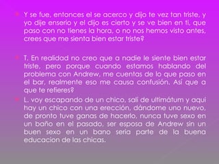 Y se fue, entonces el se acerco y dijo te vez tan triste, y yo dije enserio y el dijo es cierto y se ve bien en ti, que paso con no tienes la hora, o no nos hemos visto antes, crees que me sienta bien estar triste? T. En realidad no creo que a nadie le siente bien estar triste, pero porque cuando estamos hablando del problema con Andrew, me cuentas de lo que paso en el bar, realmente eso me causa confusión. Así que a que te refieres?  L. voy escapando de un chico, salí de ultimátum y aqui hay un chico con una erección, dándome uno nuevo, de pronto tuve ganas de hacerlo, nunca tuve sexo en un baño e n el pasado, ser esposa de Andrew sin un buen sexo en un bano seria parte de la buena educacion de las chicas. 