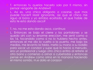 T. entonces tu querias hacerlo solo por ti misma, sin pensar vengarte de Andrew? L. Asi es, una chica obligada a casarse, que mas puede hacer? Morir ignorante, asi que el chico me siguo al bano y yo estaba ecxitada, el que hable de esto te esta dando asco? T. no, no me esta dando asco, continua L. Entonces se bajo el cierre y los pantalones y se quedo ahi con su enorme ereccion, me senti como a los 16, tocandolo como si no lo hubiera hecho antes, entonces el me dio la vuelta a la puerta, me bajo las medias, me levanto la falda, metio su mano a su bolsillo para sacar un condon y supe que lo hacia a menudo, era un profesional y luego otro chico entrro al retrete al otro bano y comenzo a orinar a cubetadas y entonces pense en Andrew como orina en la manana haciendo el mismo sonido, m.e dolio el corazon 