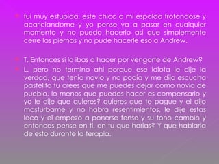 fui muy estupida, este chico a mi espalda frotandose y acariciandome y yo pense va a pasar en cualquier momento y no puedo hacerlo asi que simplemente cerre las piernas y no pude hacerle eso a Andrew. T. Entonces si lo ibas a hacer por vengarte de Andrew? L. pero no termino ahi porque ese idiota le dije la verdad, que tenia novio y no podia y me dijo escucha pastelito tu crees que me puedes dejar como novia de pueblo, lo menos que puedes hacer es compensarlo y yo le dije que quieres? quieres que te pague y el dijo masturbame y no habra resentimientos, le dije estas loco y el empezo a ponerse tenso y su tono cambio y entonces pense en ti, en tu que harias? Y que hablaria de esto durante la terapia. 