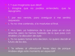 T. Y que imaginaste que diria? L. Imagine que no podrias entenderlo, que te repugnaria. T. por eso veniste, para averiguar si me sentiria asqueado L. Yo no vine corriendo, si lo masturbe al final. T. Muy bien, ya hablamos de lo que paso en el club anoche, pero no hemos hablado de lo que paso con Andrew y la discusion de ayer. L. Yo no quiero tomar esta decision, no quiero decidir el futuro de los dos. T. Te refieres al ultimatum? tienes idea de porque Andrew eligio este momento en especial? 