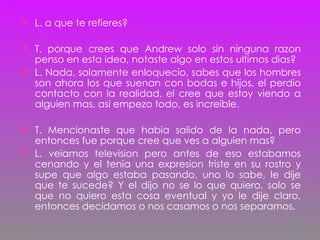 L. a que te refieres? T. porque crees que Andrew solo sin ninguna razon penso en esta idea, notaste algo en estos ultimos dias? L. Nada, solamente enloquecio, sabes que los hombres son ahora los que suenan con bodas e hijos, el perdio contacto con la realidad, el cree que estoy viendo a alguien mas, asi empezo todo, es increible. T. Mencionaste que habia salido de la nada, pero entonces fue porque cree que ves a alguien mas?  L. veiamos television pero antes de eso estabamos cenando y el tenia una expresion triste en su rostro y supe que algo estaba pasando, uno lo sabe, le dije que te sucede? Y el dijo no se lo que quiero, solo se que no quiero esta cosa eventual y yo le dije claro, entonces decidamos o nos casamos o nos separamos. 