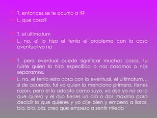 T. entonces se te ocurrio a ti? L. que cosa? T. el ultimatum L. no, el lo hizo el tenia el problema con la cosa eventual yo no T. pero eventual puede significar muchas cosas, tu fuiste quien lo hizo especifico o nos casamos o nos separamos. L. no, el tenia esta cosa con lo eventual, el ultimatum… si de acuerdo, fui yo quien lo menciono primero, tienes razon, pero el lo adopto como suyo, yo dije yo no se lo que quiero y el dijo tienes un dia o dos maximo para decidir lo que quieres y yo dije bien y empezo a llorar, bla, bla, bla, creo que empezo a sentir miedo 