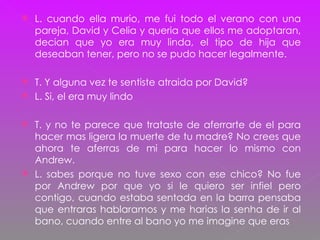 L. cuando ella murio, me fui todo el verano con una pareja, David y Celia y queria que ellos me adoptaran, decian que yo era muy linda, el tipo de hija que deseaban tener, pero no se pudo hacer legalmente. T. Y alguna vez te sentiste atraida por David? L. Si, el era muy lindo T. y no te parece que trataste de aferrarte de el para hacer mas ligera la muerte de tu madre? No crees que ahora te aferras de mi para hacer lo mismo con Andrew. L. sabes porque no tuve sexo con ese chico? No fue por Andrew por que yo si le quiero ser infiel pero contigo, cuando estaba sentada en la barra pensaba que entraras hablaramos y me harias la senha de ir al bano, cuando entre al bano yo me imagine que eras 