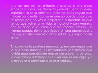 tu y por eso era tan exitante, y cuando el otro chico empezo a orinar, me desperto y me di cuenta que era imposible, lo se lo entiendo, pero no estoy segura que mi cuerpo lo entienda, yo se que no puede pasar y no te preocupes, no voy a empezarte a azechar, se que tengo que volver a mi vida, al hospital y con Andrew, con el, aunque lo unico que me importa eres tu.  El tiempo acabo, siento que llegue en una obscuridad, y me voy en otra completa obscuridad, que voy a hacer ahora. T. hablemos la proxima semana, quiero que sepas que lo que paso anoche, es simplemente una accion que tuviste para que alguien mas se diera cuenta de algo, lo que vamos a trabajar es en ver que es ese algo, y si el miedo es a continuar o dejar a Andrew. 