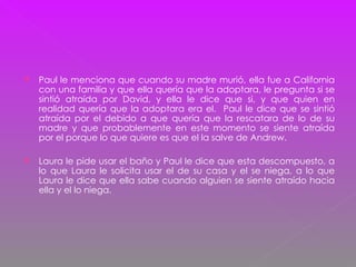 Paul le menciona que cuando su madre murió, ella fue a California con una familia y que ella quería que la adoptara, le pregunta si se sintió atraída por David, y ella le dice que si, y que quien en realidad quería que la adoptara era el.  Paul le dice que se sintió atraída por el debido a que quería que la rescatara de lo de su madre y que probablemente en este momento se siente atraída por el porque lo que quiere es que el la salve de Andrew. Laura le pide usar el baño y Paul le dice que esta descompuesto, a lo que Laura le solicita usar el de su casa y el se niega, a lo que Laura le dice que ella sabe cuando alguien se siente atraído hacia ella y el lo niega. 