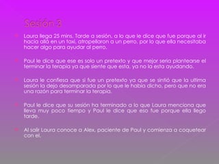 Laura llega 25 mins. Tarde a sesión, a lo que le dice que fue porque al ir hacia allá en un taxi, atropellaron a un perro, por lo que ella necesitaba hacer algo para ayudar al perro. Paul le dice que ese es solo un pretexto y que mejor seria plantearse el terminar la terapia ya que siente que esta, ya no la esta ayudando. Laura le confiesa que si fue un pretexto ya que se sintió que la ultima sesión la dejo desamparada por lo que le había dicho, pero que no era una razón para terminar la terapia. Paul le dice que su sesión ha terminado a lo que Laura menciona que lleva muy poco tiempo y Paul le dice que eso fue porque ella llego tarde. Al salir Laura conoce a Alex, paciente de Paul y comienza a coquetear con el. 