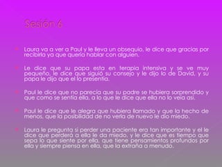 Laura va a ver a Paul y le lleva un obsequio, le dice que gracias por recibirla ya que quería hablar con alguien. Le dice que su papa esta en terapia intensiva y se ve muy pequeño, le dice que siguió su consejo y le dijo lo de David, y su papa le dijo que el lo presentía. Paul le dice que no parecía que su padre se hubiera sorprendido y que como se sentía ella, a lo que le dice que ella no lo veía así. Paul le dice que le alegra que hubiera llamado y que la hecho de menos, que la posibilidad de no verla de nuevo le dio miedo. Laura le pregunta si perder una paciente era tan importante y el le dice que perderá a ella le da miedo, y le dice que es tiempo que sepa lo que siente por ella, que tiene pensamientos profundos por ella y siempre piensa en ella, que la extraña a menudo. 