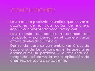 Laura es una paciente neurótica que en varias ocasiones de su vida actúa de manera impulsiva, cometiendo varios acting-out. Laura dentro del proceso se enamora del terapeuta y por pensar en él comete varios errores dentro de su trabajo. Dentro del caso se ven problemas éticos de cada uno de los personajes, el terapeuta se enamora de su paciente y la paciente del terapeuta, así como la mala aplicación de anestesia de Laura a su paciente.  