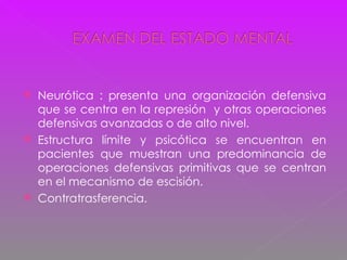 Neurótica : presenta una organización defensiva que se centra en la represión  y otras operaciones defensivas avanzadas o de alto nivel. Estructura límite y psicótica se encuentran en pacientes que muestran una predominancia de operaciones defensivas primitivas que se centran en el mecanismo de escisión. Contratrasferencia. 