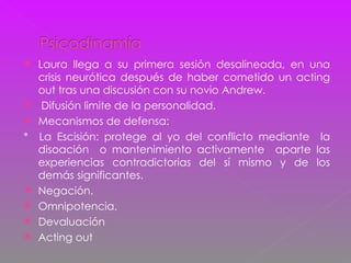 Laura llega a su primera sesión desalineada, en una crisis neurótica después de haber cometido un acting out tras una discusión con su novio Andrew. Difusión limite de la personalidad. Mecanismos de defensa: *  La Escisión: protege al yo del conflicto mediante  la disoación  o mantenimiento activamente  aparte las experiencias contradictorias del sí mismo y de los demás significantes. Negación. Omnipotencia. Devaluación  Acting out  