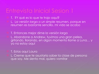 Entrevista Inicial Sesion 1 T.  ?Y qué es lo que te trajo aquí? L.  La versión larga o un simple resumen, porque en resumen es bastante sencillo, mi vida se acabo T. Entonces mejor dime la versión larga L. Abandone a Andrew, tuvimos una gran pelea, gritando, llorando, en algún momento llame a Luna… y yo no estoy aquí T. Estas aquí Laura L. Creme que te asustaría saber la clase de persona que soy. Me siento mal, quiero vomitar 