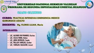 CASO CLINICO
CURSO: PRACTICAS INTENSIVAS EMERGENCIA MEDICO
QUIRURGICO ADULTO
INTEGRANTES:
DOCENTE: Mg. FLORES LUJAN, María
UNIVERSIDAD NACIONAL HERMILIO VALDIZAN
PROGRAMA DE SEGUNDA ESPECIALIDAD UNHEVAL HUANUCO
• LIC. ALFARO RAYMUNDO, Karina
• LIC. CELIS MINA, Helen
• LIC. JARA REMIGIO, Saulo
• LIC. MILLER VARGAS, Esther
• LIC. VARGAS SALAZAR, Lisset
 
