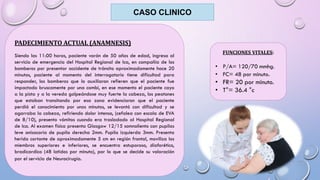 CASO CLINICO
PADECIMIENTO ACTUAL (ANAMNESIS)
Siendo las 11:00 horas, paciente varón de 50 años de edad, ingresa al
servicio de emergencia del Hospital Regional de Ica, en compañía de los
bomberos por presentar accidente de tránsito aproximadamente hace 20
minutos, paciente al momento del interrogatorio tiene dificultad para
responder, los bomberos que lo auxiliaron refieren que el paciente fue
impactado bruscamente por una combi, en ese momento el paciente cayo
a la pista y a la vereda golpeándose muy fuerte la cabeza, los peatones
que estaban transitando por esa zona evidenciaron que el paciente
perdió el conocimiento por unos minutos, se levantó con dificultad y se
agarraba la cabeza, refiriendo dolor intenso, (cefalea con escala de EVA
de 8/10), presento vómitos cuando era trasladado al Hospital Regional
de Ica. Al examen físico presenta Glasgow 12/15 somnoliento con pupilas
leve anisocoria de pupila derecha 2mm. Pupila izquierda 3mm. Presenta
herida cortante de aproximadamente 5 cm en región frontal, moviliza los
miembros superiores e inferiores, se encuentra estuporoso, diaforético,
bradicardico (48 latidos por minuto), por lo que se decide su valoración
por el servicio de Neurocirugía.
FUNCIONES VITALES:
• P/A= 120/70 mmhg.
• FC= 48 por minuto.
• FR= 20 por minuto.
• T°= 36.4 °c
 