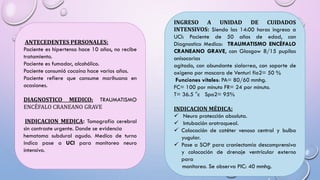 ANTECEDENTES PERSONALES:
Paciente es hipertenso hace 10 años, no recibe
tratamiento.
Paciente es fumador, alcohólico.
Paciente consumió cocaína hace varios años.
Paciente refiere que consume marihuana en
ocasiones.
DIAGNOSTICO MEDICO: TRAUMATISMO
ENCÉFALO CRANEANO GRAVE
INDICACION MEDICA: Tomografía cerebral
sin contraste urgente. Donde se evidencia
hematoma subdural agudo. Medico de turno
indica pase a UCI para monitoreo neuro
intensivo.
INGRESO A UNIDAD DE CUIDADOS
INTENSIVOS: Siendo las 14:00 horas ingresa a
UCI: Paciente de 50 años de edad, con
Diagnostico Medico: TRAUMATISMO ENCÉFALO
CRANEANO GRAVE, con Glasgow 8/15 pupilas
anisocorias
agitado, con abundante sialorrea, con soporte de
oxígeno por mascara de Venturi fio2= 50 %
Funciones vitales: PA= 80/60 mmhg.
FC= 100 por minuto FR= 24 por minuto.
T= 36.5 °c Spo2= 95%
INDICACION MÉDICA:
 Neuro protección absoluta.
 Intubación orotraqueal.
 Colocación de catéter venoso central y bulbo
yugular.
 Pase a SOP para craniectomía descomprensiva
y colocación de drenaje ventricular externo
para
monitoreo. Se observa PIC: 40 mmhg.
 