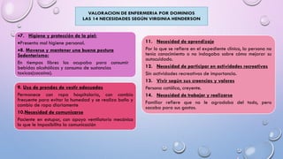 7. Higiene y protección de la piel:
Presenta mal higiene personal.
8. Moverse y mantener una buena postura
Sedentarismo:
En tiempos libres los ocupaba para consumir
bebidas alcohólicas y consumo de sustancias
toxicas(cocaína).
11. Necesidad de aprendizaje
Por lo que se refiere en el expediente clínico, la persona no
tenía conocimiento o no indagaba sobre cómo mejorar su
autocuidado.
12. Necesidad de participar en actividades recreativas
Sin actividades recreativas de importancia.
13. Vivir según sus creencias y valores
Persona católica, creyente.
14. Necesidad de trabajar y realizarse
Familiar refiere que no le agradaba del todo, pero
sacaba para sus gastos.
9. Uso de prendas de vestir adecuadas
Permanece con ropa hospitalaria, con cambio
frecuente para evitar la humedad y se realiza baño y
cambio de ropa diariamente
10.Necesidad de comunicarse
Paciente en estupor, con apoyo ventilatorio mecánico
lo que le imposibilita la comunicación
 