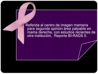Referida al centro de imagen mamaria
para segunda opinión área palpable en
mama derecha, con estudios recientes de
otra institución, Reporte BI-RADS 5.
 