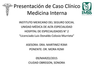 Presentación de Caso Clínico
Medicina Interna
INSTITUTO MEXICANO DEL SEGURO SOCIAL
UNIDAD MÉDICA DE ALTA ESPECIALIDAD
HOSPITAL DE ESPECIALIDADES N° 2
“Licenciado Luis Donaldo Colosio Murrieta”
ASESORA: DRA. MARTINEZ R3MI
PONENTE: DR. MORA R2MI
09/MARZO/2015
CIUDAD OBREGON, SONORA
 